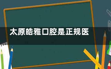 太原皓雅口腔是正规医院吗？是，从医院简介|医生介绍|看牙费用|口碑来看都正规